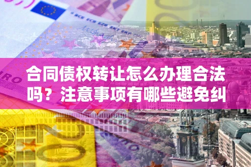 武汉合同债权转让怎么办理合法吗？注意事项有哪些避免纠纷？