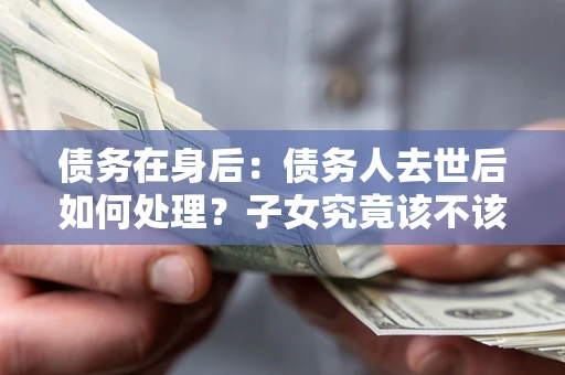 武汉债务在身后：债务人去世后如何处理？子女究竟该不该还钱？