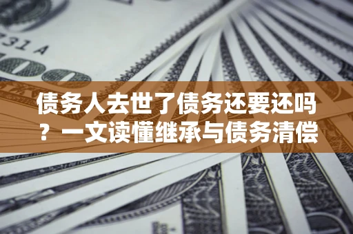 武汉债务人去世了债务还要还吗？一文读懂继承与债务清偿